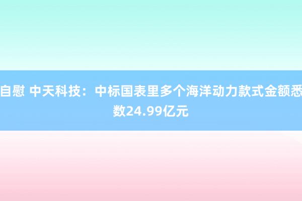 自慰 中天科技：中标国表里多个海洋动力款式金额悉数24.99亿元