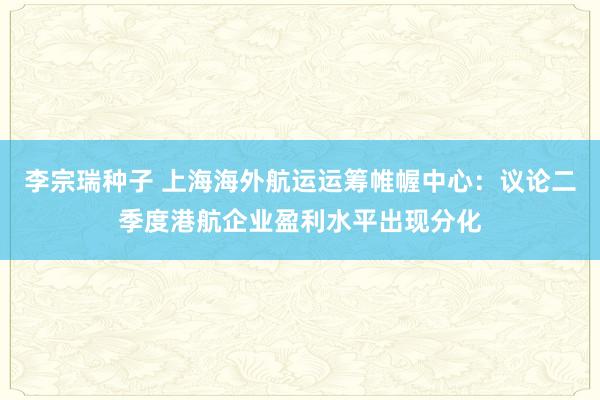 李宗瑞种子 上海海外航运运筹帷幄中心：议论二季度港航企业盈利水平出现分化