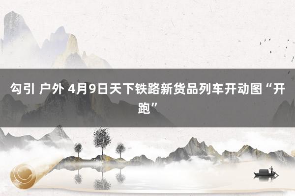 勾引 户外 4月9日天下铁路新货品列车开动图“开跑”