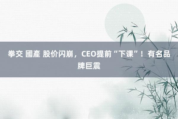 拳交 國產 股价闪崩，CEO提前“下课”！有名品牌巨震