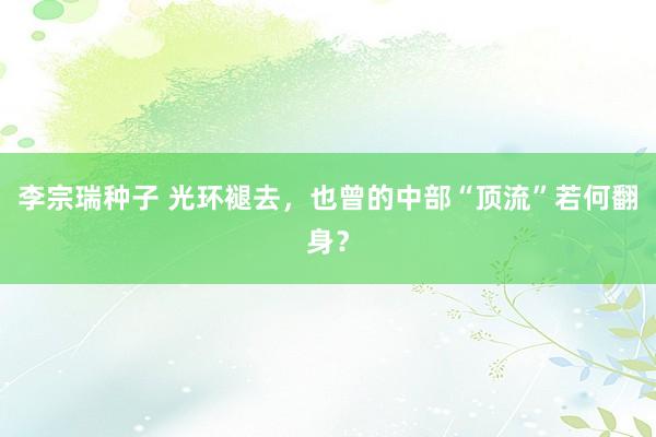 李宗瑞种子 光环褪去，也曾的中部“顶流”若何翻身？
