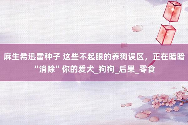 麻生希迅雷种子 这些不起眼的养狗误区，正在暗暗“消除”你的爱犬_狗狗_后果_零食