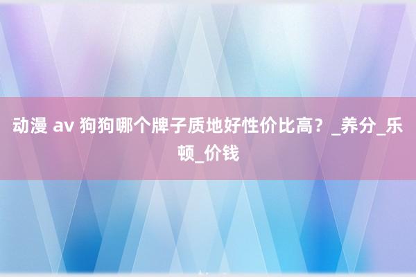 动漫 av 狗狗哪个牌子质地好性价比高？_养分_乐顿_价钱