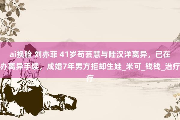 ai换脸 刘亦菲 41岁苟芸慧与陆汉洋离异，已在办离异手续，成婚7年男方拒却生娃_米可_钱钱_治疗