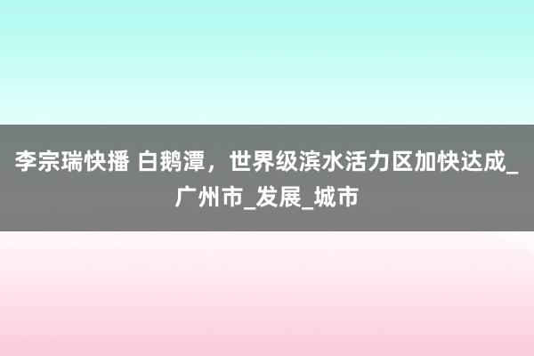 李宗瑞快播 白鹅潭，世界级滨水活力区加快达成_广州市_发展_城市