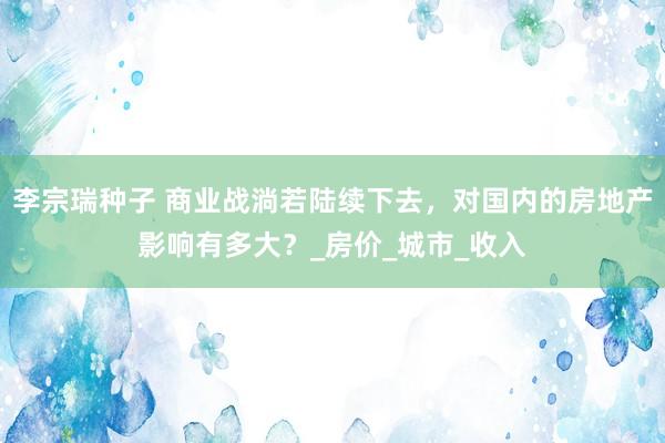 李宗瑞种子 商业战淌若陆续下去，对国内的房地产影响有多大？_房价_城市_收入