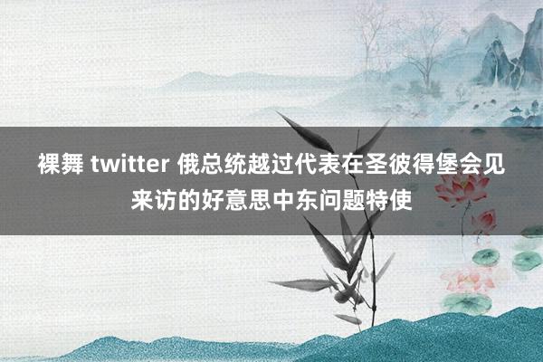 裸舞 twitter 俄总统越过代表在圣彼得堡会见来访的好意思中东问题特使