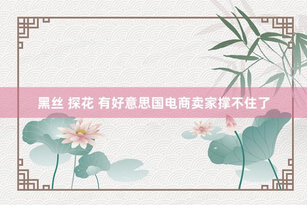 黑丝 探花 有好意思国电商卖家撑不住了