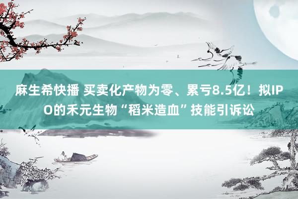 麻生希快播 买卖化产物为零、累亏8.5亿！拟IPO的禾元生物“稻米造血”技能引诉讼