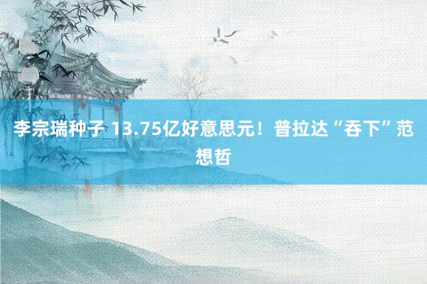 李宗瑞种子 13.75亿好意思元！普拉达“吞下”范想哲