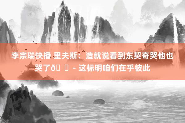 李宗瑞快播 里夫斯：造就说看到东契奇哭他也哭了😭 这标明咱们在乎彼此