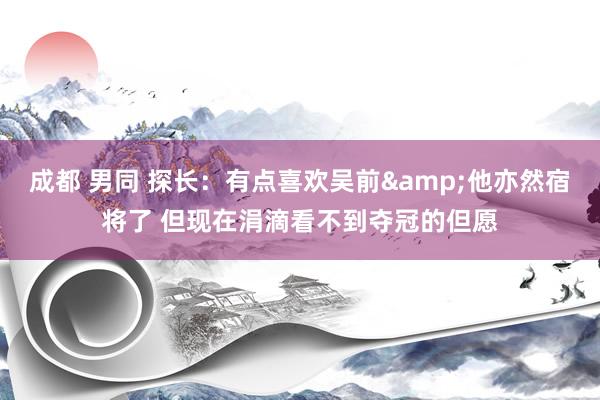 成都 男同 探长：有点喜欢吴前&他亦然宿将了 但现在涓滴看不到夺冠的但愿