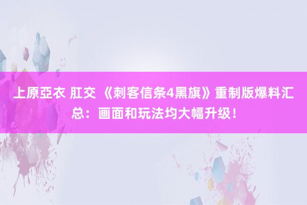 上原亞衣 肛交 《刺客信条4黑旗》重制版爆料汇总：画面和玩法均大幅升级！