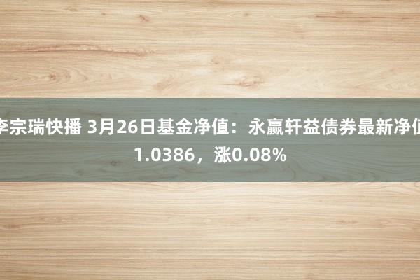李宗瑞快播 3月26日基金净值：永赢轩益债券最新净值1.0386，涨0.08%