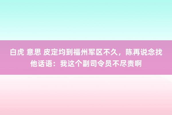 白虎 意思 皮定均到福州军区不久，陈再说念找他话语：我这个副司令员不尽责啊
