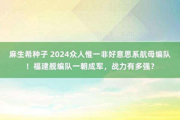 麻生希种子 2024众人惟一非好意思系航母编队！福建舰编队一朝成军，战力有多强？