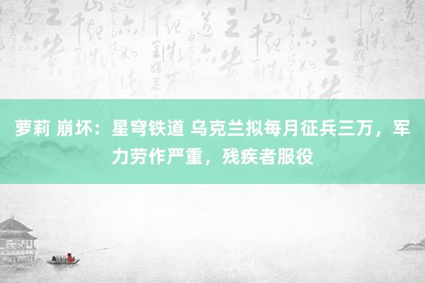 萝莉 崩坏：星穹铁道 乌克兰拟每月征兵三万，军力劳作严重，残疾者服役