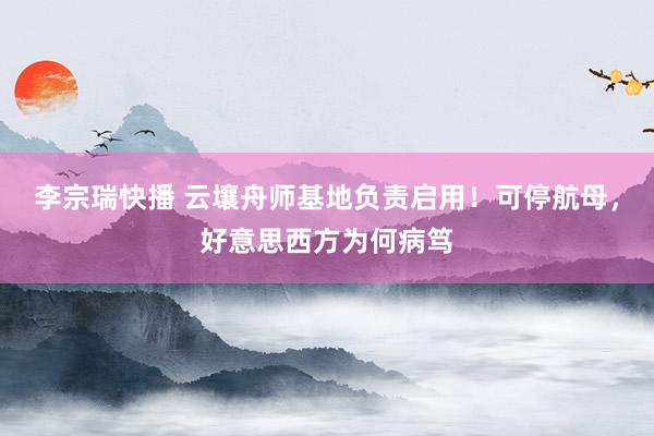 李宗瑞快播 云壤舟师基地负责启用！可停航母，好意思西方为何病笃