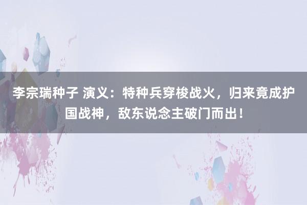 李宗瑞种子 演义：特种兵穿梭战火，归来竟成护国战神，敌东说念主破门而出！