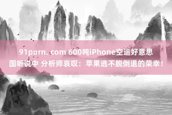 91porn. com 600吨iPhone空运好意思国听说中 分析师哀叹：苹果逃不脱倒退的荣幸！