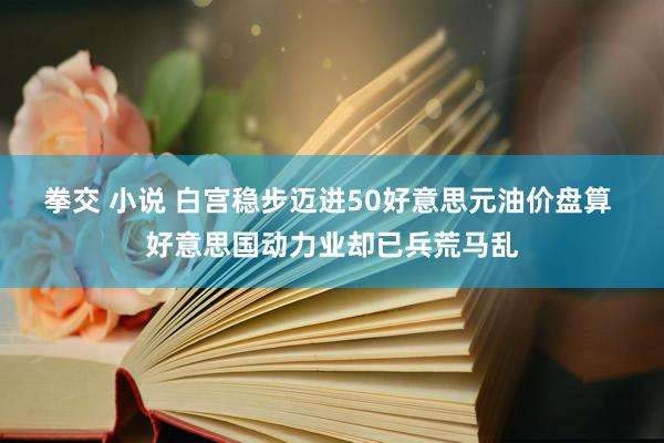 拳交 小说 白宫稳步迈进50好意思元油价盘算 好意思国动力业却已兵荒马乱