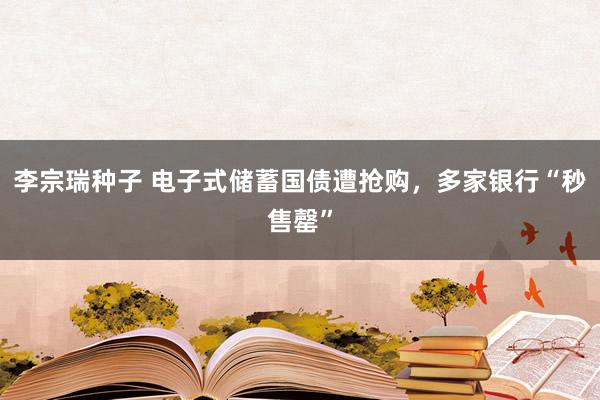 李宗瑞种子 电子式储蓄国债遭抢购，多家银行“秒售罄”