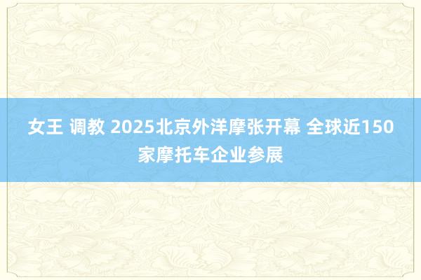 女王 调教 2025北京外洋摩张开幕 全球近150家摩托车企业参展
