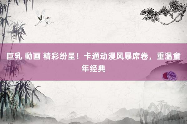 巨乳 動画 精彩纷呈！卡通动漫风暴席卷，重温童年经典
