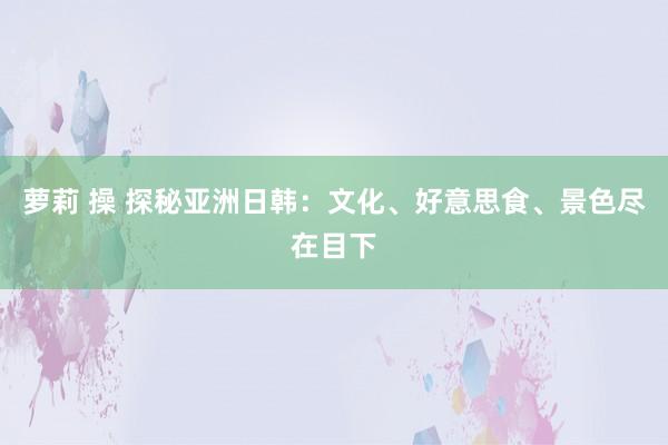 萝莉 操 探秘亚洲日韩：文化、好意思食、景色尽在目下