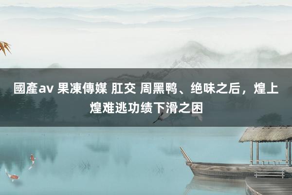 國產av 果凍傳媒 肛交 周黑鸭、绝味之后，煌上煌难逃功绩下滑之困