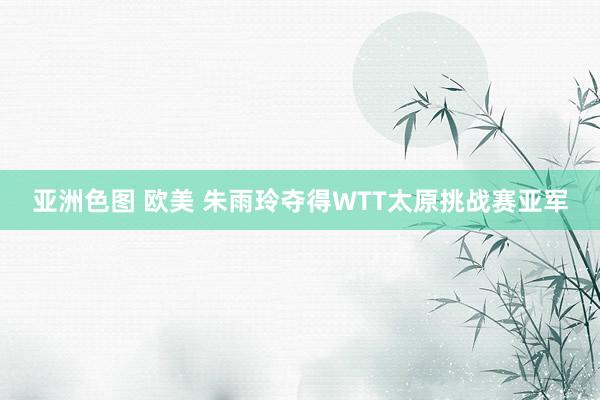 亚洲色图 欧美 朱雨玲夺得WTT太原挑战赛亚军