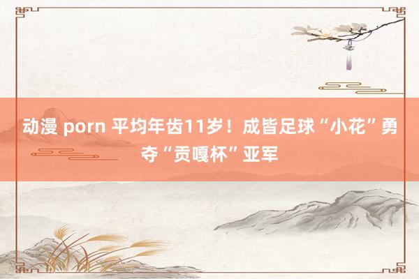 动漫 porn 平均年齿11岁！成皆足球“小花”勇夺“贡嘎杯”亚军