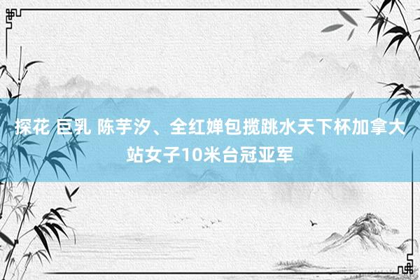 探花 巨乳 陈芋汐、全红婵包揽跳水天下杯加拿大站女子10米台冠亚军