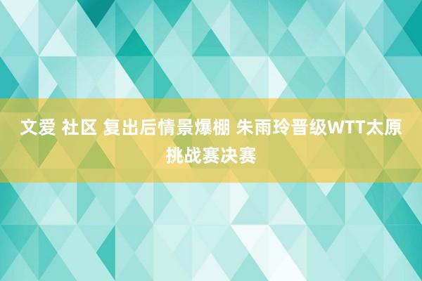 文爱 社区 复出后情景爆棚 朱雨玲晋级WTT太原挑战赛决赛
