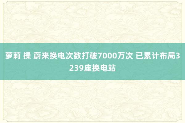 萝莉 操 蔚来换电次数打破7000万次 已累计布局3239座换电站