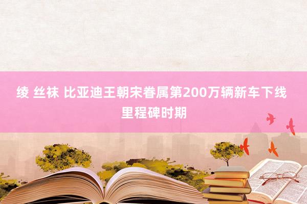 绫 丝袜 比亚迪王朝宋眷属第200万辆新车下线 里程碑时期