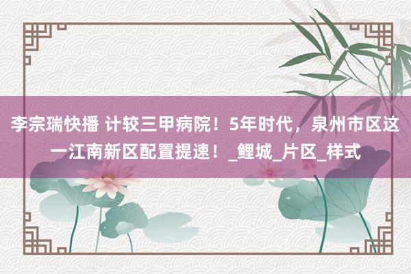 李宗瑞快播 计较三甲病院！5年时代，泉州市区这一江南新区配置提速！_鲤城_片区_样式