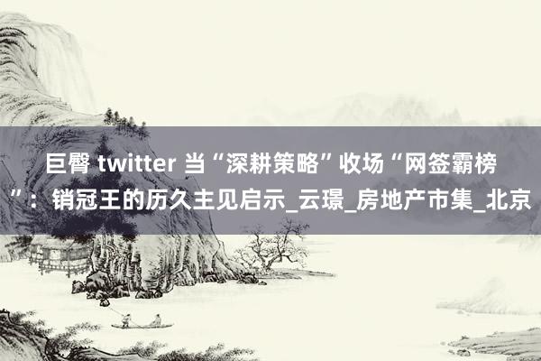 巨臀 twitter 当“深耕策略”收场“网签霸榜”：销冠王的历久主见启示_云璟_房地产市集_北京