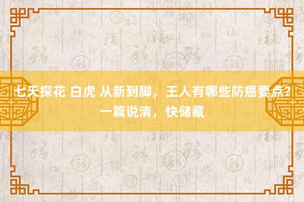 七天探花 白虎 从新到脚，王人有哪些防癌要点？一篇说清，快储藏