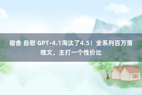 宿舍 自慰 GPT-4.1淘汰了4.5！全系列百万落魄文，主打一个性价比