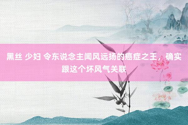 黑丝 少妇 令东说念主闻风远扬的癌症之王，确实跟这个坏风气关联