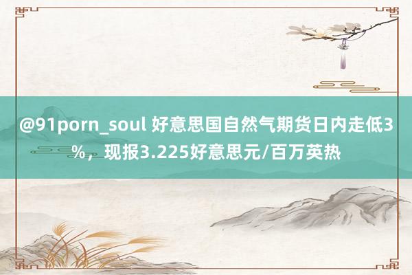 @91porn_soul 好意思国自然气期货日内走低3%，现报3.225好意思元/百万英热