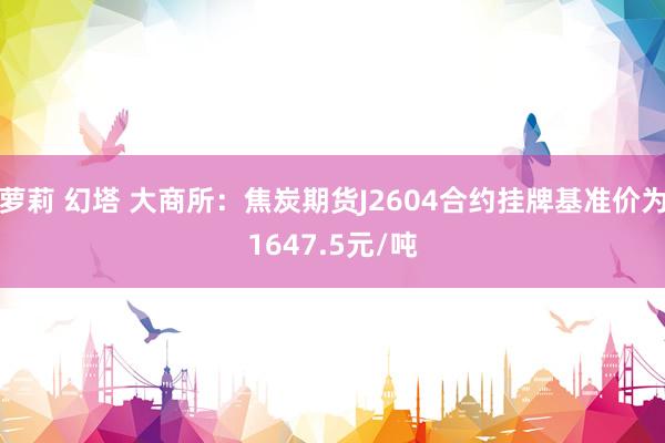 萝莉 幻塔 大商所：焦炭期货J2604合约挂牌基准价为1647.5元/吨