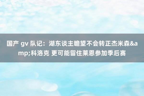 国产 gv 队记：湖东谈主瞻望不会转正杰米森&科洛克 更可能留住莱恩参加季后赛