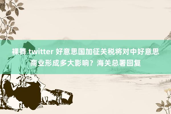 裸舞 twitter 好意思国加征关税将对中好意思商业形成多大影响？海关总署回复