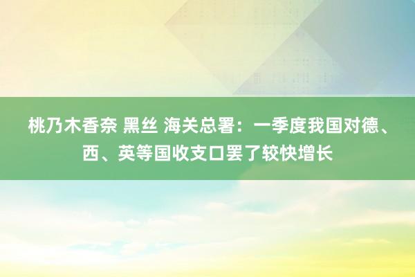 桃乃木香奈 黑丝 海关总署：一季度我国对德、西、英等国收支口罢了较快增长