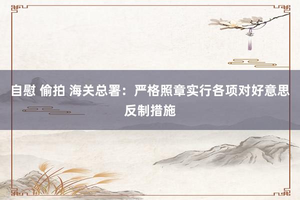 自慰 偷拍 海关总署：严格照章实行各项对好意思反制措施