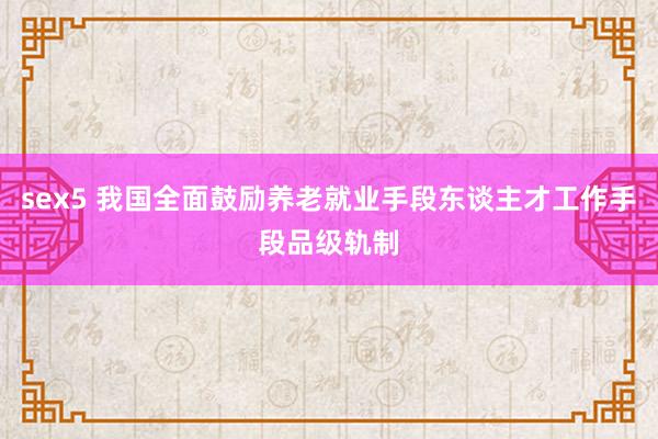 sex5 我国全面鼓励养老就业手段东谈主才工作手段品级轨制