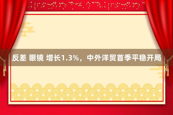 反差 眼镜 增长1.3%，中外洋贸首季平稳开局