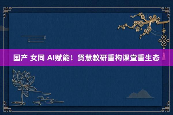 国产 女同 AI赋能！贤慧教研重构课堂重生态
